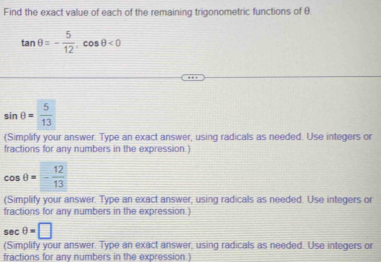 Find the exact value of each of the remaining trigonometric functions of θ.
tan θ =- 5/12 , cos θ <0</tex>
sin θ = 5/13 
(Simplify your answer. Type an exact answer, using radicals as needed. Use integers or 
fractions for any numbers in the expression.)
cos θ =- 12/13 
(Simplify your answer. Type an exact answer, using radicals as needed. Use integers or 
fractions for any numbers in the expression.)
sec θ =□
(Simplify your answer. Type an exact answer, using radicals as needed. Use integers or 
fractions for any numbers in the expression.)