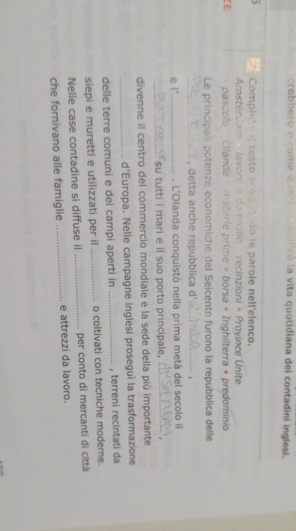 crebbero e come quenta tadifcó la vita quotidiana dei contadini inglesi. 
6 
_ 
Completo il testo sceguendo le parole nell'elenco. 
Amsterdam + lavoro a domicílio × recinzioni * Province Unite 
IE pascolo » Olanda - materie prime * borsa * Inghilterra • predominio 
Le principali potenze economiche del Seicento furono la repubblica delle 
_, detta anche repubblica d'_ 
, 
e l’_ . L'Olanda conquistò nella prima metà del secolo il 
_. su tutti i mari e il suo porto principale,_ 
divenne il centro del commercio mondiale e la sede della più importante 
_d'Europa. Nelle campagne inglesi proseguì la trasformazione 
delle terre comuni e dei campi aperti in _, terreni recintati da 
siepi e muretti e utilizzati per il _o coltivati con tecniche moderne. 
Nelle case contadine si diffuse il _per conto di mercanti di città 
che fornivano alle famiglie _e attrezzi da lavoro.