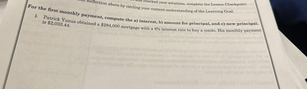 ald checked your solutions, complete the Lesson Checkpoint 
efection above by circling your current understanding of the Learning Goal 
For the first monthly payment, compute the a) interest, b) amount for principal, and c) new principal. 
1. Patrick Yunus obtained a $284,000 mortgage with a 6% interest rate to buy a condo. His monthly payment is $2,033.44.