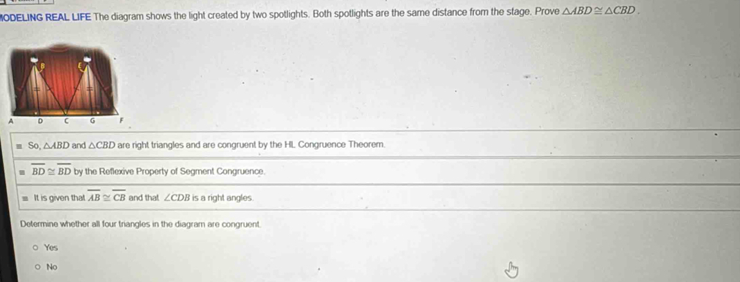 ODELING REAL LIFE The diagram shows the light created by two spotlights. Both spotlights are the same distance from the stage. Prove △ ABD≌ △ CBD. 
A D c G
So △ ABD and △ CBD are right triangles and are congruent by the HL Congruence Theorem.
= overline BD≌ overline BD by the Reflexive Property of Segment Congruence.
It is given that overline AB≌ overline CB and that ∠ CDB is a right angles.
Determine whether all four triangles in the diagram are congruent
Yes
No