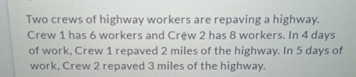 Two crews of highway workers are repaving a highway. 
Crew 1 has 6 workers and Crëw 2 has 8 workers. In 4 days
of work, Crew 1 repaved 2 miles of the highway. In 5 days of 
work, Crew 2 repaved 3 miles of the highway.