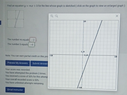 Find an equation y=mx+b for the line whose graph is sketched ( click on the graph to view an enfarged graph ): 
The number m equals -2
The number à equals -6
Note: You can earn partial credit on this pr 
Preview My Answers Submit Answe 
Your score was recorded. 
You have attempted this problem 2 times. 
You received a score of 50% for this attem 
Your overall recorded score is 50%. 
You have unlimited attempts remaining. 
Email Instructor