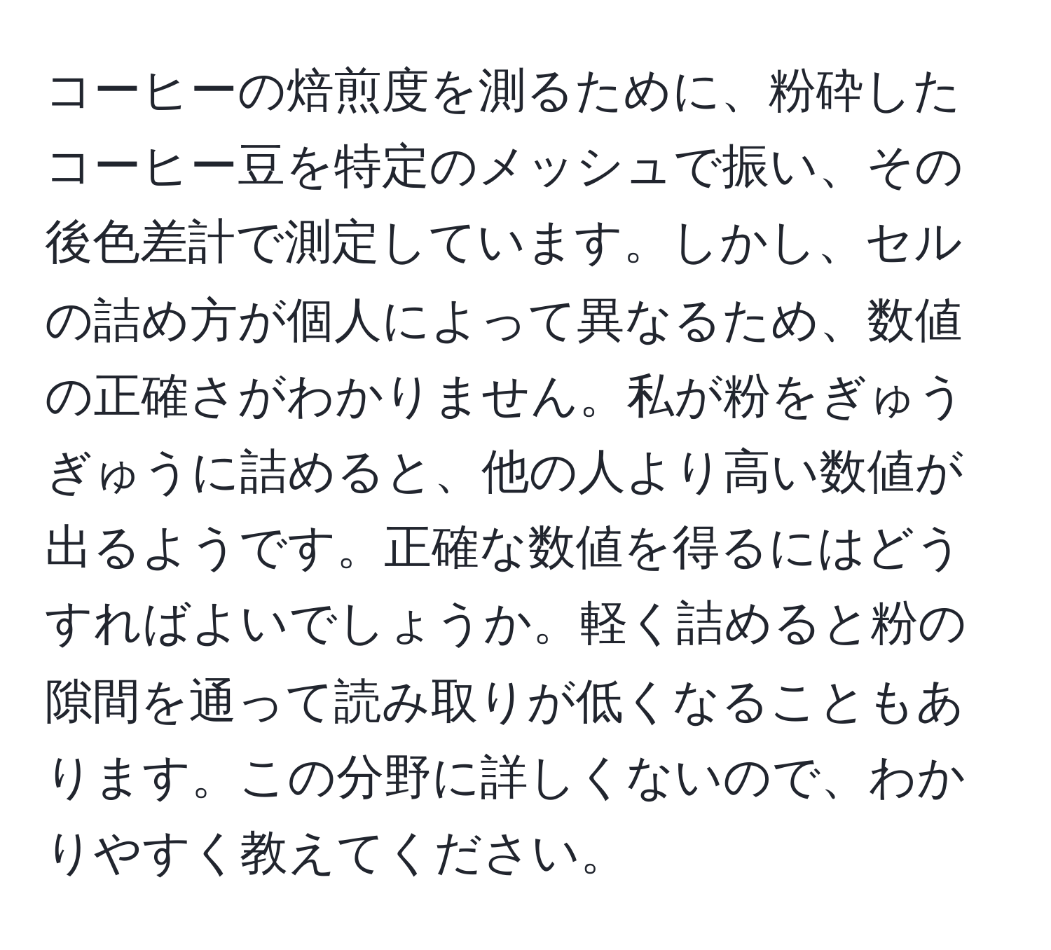 コーヒーの焙煎度を測るために、粉砕したコーヒー豆を特定のメッシュで振い、その後色差計で測定しています。しかし、セルの詰め方が個人によって異なるため、数値の正確さがわかりません。私が粉をぎゅうぎゅうに詰めると、他の人より高い数値が出るようです。正確な数値を得るにはどうすればよいでしょうか。軽く詰めると粉の隙間を通って読み取りが低くなることもあります。この分野に詳しくないので、わかりやすく教えてください。