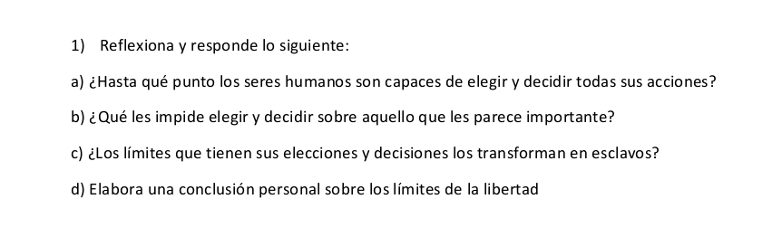 Reflexiona y responde lo siguiente: 
a) ¿Hasta qué punto los seres humanos son capaces de elegir y decidir todas sus acciones? 
b) ¿Qué les impide elegir y decidir sobre aquello que les parece importante? 
c) ¿Los límites que tienen sus elecciones y decisiones los transforman en esclavos? 
d) Elabora una conclusión personal sobre los límites de la libertad