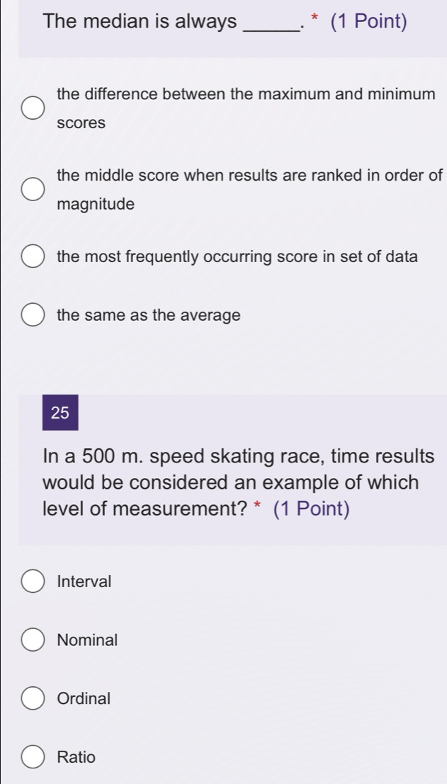 The median is always _. * (1 Point)
the difference between the maximum and minimum
scores
the middle score when results are ranked in order of
magnitude
the most frequently occurring score in set of data
the same as the average
25
In a 500 m. speed skating race, time results
would be considered an example of which
level of measurement? * (1 Point)
Interval
Nominal
Ordinal
Ratio