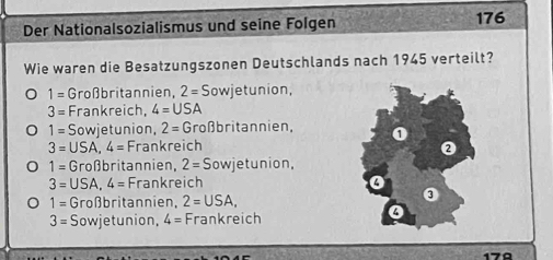 Der Nationalsozialismus und seine Folgen 176
Wie waren die Besatzungszonen Deutschlands nach 1945 verteilt?
1= Großbritannien, 2=S owjetunion,
3= Frankreich, 4=USA
1=S owjetunion, 2= Großbritannien,
3=USA, 4= Frankreich
1=G roßbritannien, 2= Sowjetunion,
3=USA, 4= Frankreich
1=G roßbritannien, 2=USA,
3= Sowjetunion, 4= Frankreich