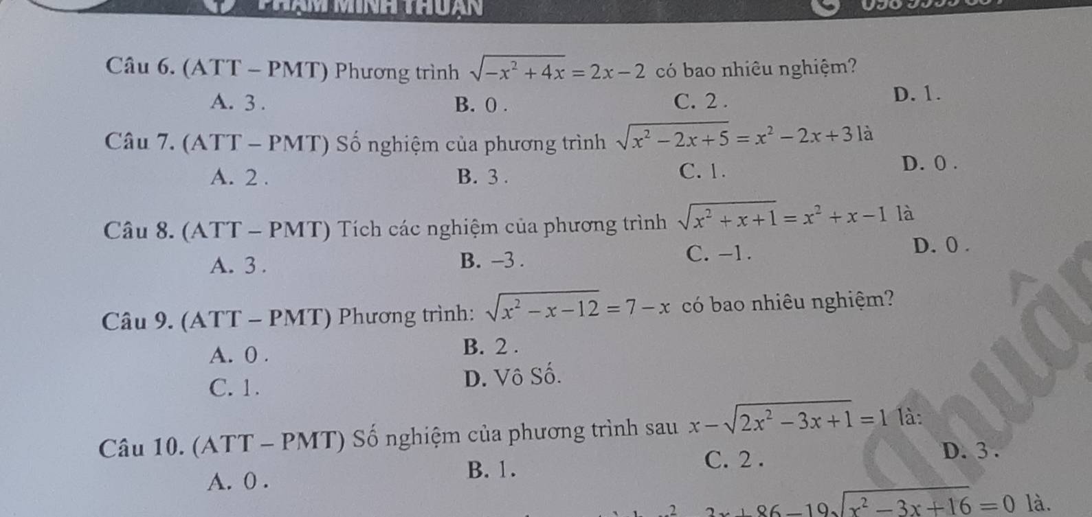 yau
Câu 6. (ATT-PMT) Phương trình sqrt(-x^2+4x)=2x-2 có bao nhiêu nghiệm?
A. 3. B. 0. C. 2. D. 1.
Câu 7.(ATT-PMT) Số nghiệm của phương trình sqrt(x^2-2x+5)=x^2-2x+3la
A. 2. B. 3. C. 1. D. 0.
Câu 8.(ATT-PMT) Tích các nghiệm của phương trình sqrt(x^2+x+1)=x^2+x-1 là
C. -1.
A. 3. B. -3. D. 0.
C iu9.(ATT-PMT) Phương trình: sqrt(x^2-x-12)=7-x có bao nhiêu nghiệm?
A. 0. B. 2.
C. 1. D. Vô Số.
Câu 10. (A' TT - PM 11 ' ố nghiệm của phương trình sau x-sqrt(2x^2-3x+1)=1 là:
C. 2.
D. 3.
A. 0.
B. 1.
2 2x+86-19sqrt(x^2-3x+16)=0 là.