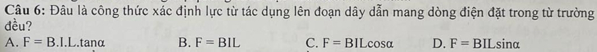Đâu là công thức xác định lực từ tác dụng lên đoạn dây dẫn mang dòng điện đặt trong từ trường
đều?
A. F=B.I.L. tanα B. F=BIL C. F= BIL co sa D. F=BILsin alpha