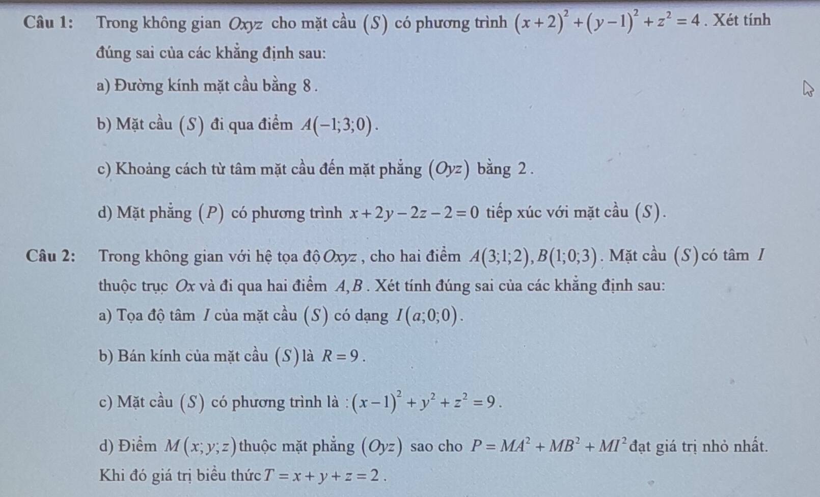 Trong không gian Oxyz cho mặt cầu (S) có phương trình (x+2)^2+(y-1)^2+z^2=4. Xét tính 
đúng sai của các khẳng định sau: 
a) Đường kính mặt cầu bằng 8. 
b) Mặt cầu (S) đi qua điểm A(-1;3;0). 
c) Khoảng cách từ tâm mặt cầu đến mặt phẳng (Oyz) bằng 2 . 
d) Mặt phẳng (P) có phương trình x+2y-2z-2=0 tiếp xúc với mặt cầu (S). 
Câu 2: Trong không gian với hệ tọa độ Oxyz , cho hai điểm A(3;1;2), B(1;0;3). Mặt cầu (S)có tâm I 
thuộc trục Ox và đi qua hai điểm A, B. Xét tính đúng sai của các khẳng định sau: 
a) Tọa độ tâm / của mặt cầu (S) có dạng I(a;0;0). 
b) Bán kính của mặt cầu (S) là R=9. 
c) Mặt cầu (S) có phương trình là : (x-1)^2+y^2+z^2=9. 
d) Điểm M(x;y;z) thuộc mặt phẳng (Oyz) sao cho P=MA^2+MB^2+MI^2 đạt giá trị nhỏ nhất. 
Khi đó giá trị biều thức T=x+y+z=2.