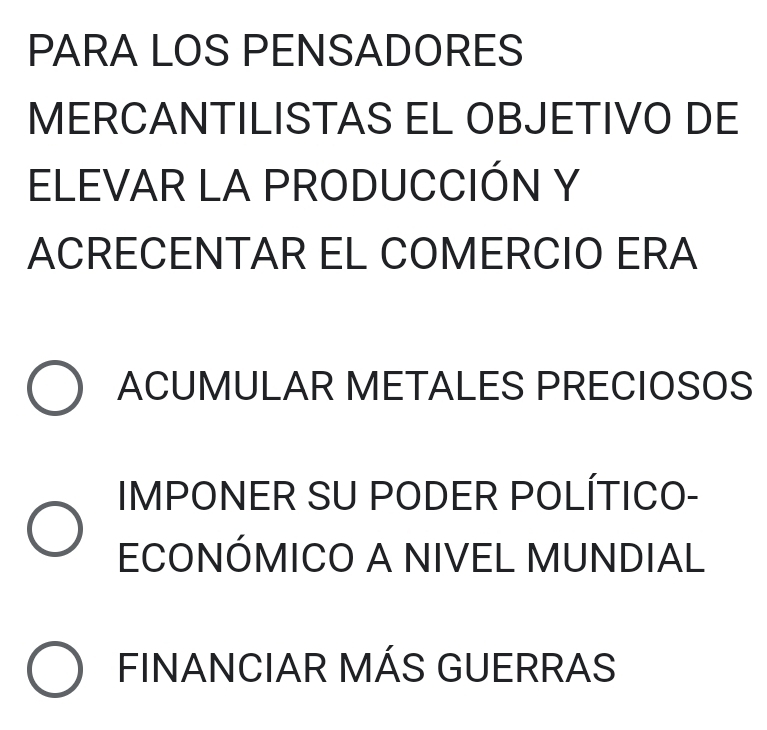 PARA LOS PENSADORES
MERCANTILISTAS EL OBJETIVO DE
ELEVAR LA PRODUCCIÓN Y
ACRECENTAR EL COMERCIO ERA
ACUMULAR METALES PRECIOSOS
IMPONER SU PODER POLÍTICO-
ECONÓMICO A NIVEL MUNDIAL
FINANCIAR MÁS GUERRAS