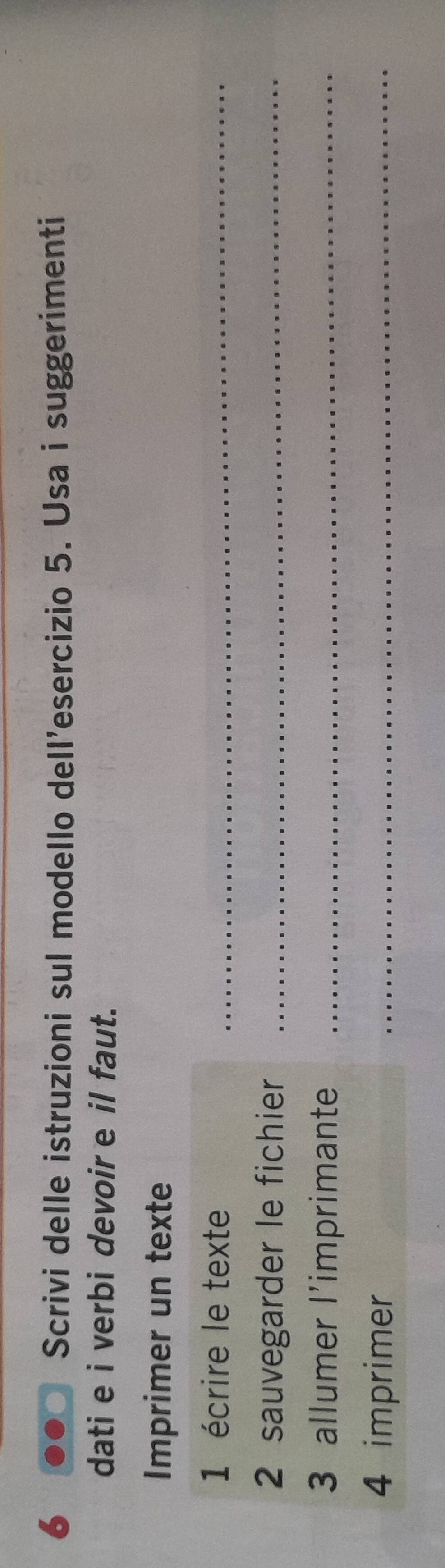 Scrivi delle istruzioni sul modello dell’esercizio 5. Usa i suggerimenti 
dati e i verbi devoir e il faut. 
Imprimer un texte 
1 écrire le texte_ 
2 sauvegarder le fichier_ 
3 allumer l'imprimante_ 
4 imprimer 
_