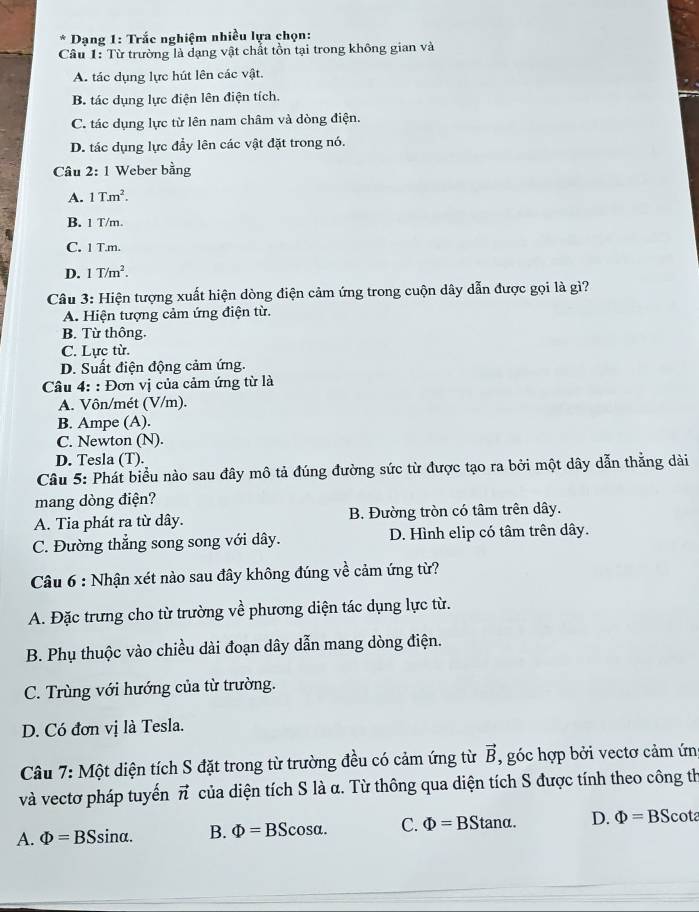 Dạng 1: Trắc nghiệm nhiều lựa chọn:
Câu 1: Từ trường là dạng vật chất tồn tại trong không gian và
A. tác dụng lực hút lên các vật.
B. tác dụng lực điện lên điện tích.
C. tác dụng lực từ lên nam châm và dòng điện.
D. tác dụng lực đầy lên các vật đặt trong nó.
Câu 2: 1 Weber bằng
A. 1Tm^2.
B. 1 T/m.
C. 1 T.m.
D. 1T/m^2.
Câu 3: Hiện tượng xuất hiện dòng điện cảm ứng trong cuộn dây dẫn được gọi là gì?
A. Hiện tượng cảm ứng điện từ.
B. Từ thông.
C. Lực từ.
D. Suất điện động cảm ứng.
Câu 4: : Đơn vị của cảm ứng từ là
A. Vôn/mét (V/m).
B. Ampe (A).
C. Newton (N).
D. Tesla (T).
Câu 5: Phát biểu nào sau đây mô tả đúng đường sức từ được tạo ra bởi một dây dẫn thẳng dài
mang dòng điện?
A. Tia phát ra từ dây. B. Đường tròn có tâm trên dây.
C. Đường thẳng song song với dây. D. Hình elip có tâm trên dây.
Câu 6 : Nhận xét nào sau đây không đúng về cảm ứng từ?
A. Đặc trưng cho từ trường về phương diện tác dụng lực từ.
B. Phụ thuộc vào chiều dài đoạn dây dẫn mang dòng điện.
C. Trùng với hướng của từ trường.
D. Có đơn vị là Tesla.
Câu 7: Một diện tích S đặt trong từ trường đều có cảm ứng từ vector B , góc hợp bởi vectơ cảm ứn
và vectơ pháp tuyển vector n của diện tích S là α. Từ thông qua diện tích S được tính theo công th
A. Phi =BSsin alpha . B. Phi =BScos alpha . C. Phi =BStan alpha . D. Phi =BS cota