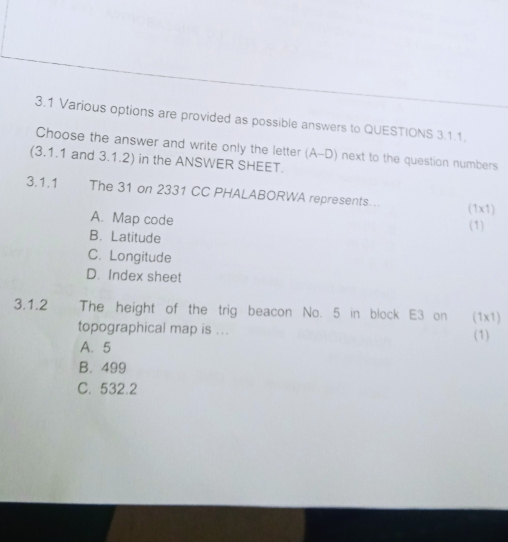 3.1 Various options are provided as possible answers to QUESTIONS 3.1.1.
Choose the answer and write only the letter (A-D) next to the question numbers
(3.1.1 and 3.1.2) in the ANSWER SHEET.
3.1.1 The 31 on 2331 CC PHALABORWA represents... (1x1)
A. Map code (1)
B. Latitude
C. Longitude
D. Index sheet
3.1.2 2 The height of the trig beacon No. 5 in block E3 on (1x1)
topographical map is ... (1)
A. 5
B. 499
C. 532.2