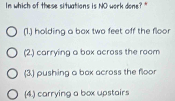 In which of these situations is NO work done? *
(1.) holding a box two feet off the floor
(2.) carrying a box across the room
(3.) pushing a box across the floor
(4.) carrying a box upstairs