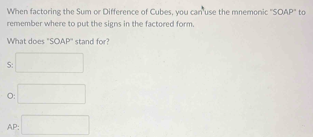 When factoring the Sum or Difference of Cubes, you can use the mnemonic "SOAP" to
remember where to put the signs in the factored form.
What does "SOAP" stand for?
S: □
O: □
AP: □