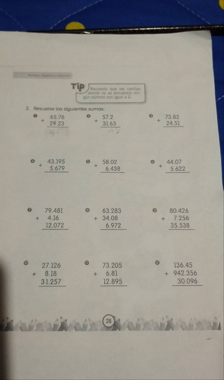 Aimeio Agnsio y varado 
Tip Recuerda que las casillas 
donde no se encuentra nin- 
gún número son igual a 0 
2. Resuelve las siguientes sumas.
beginarrayr 65.76 +29.23 hline endarray ② beginarrayr 57.2 +31.63 hline endarray beginarrayr 73.82 +24.51 hline endarray
beginarrayr 43.195 +5.679 hline endarray ⑤ beginarrayr 58.02 +6.438 hline endarray 6 beginarrayr 44.07 +5.622 hline endarray
⑦ beginarrayr 79.481 +4.16 12.072 hline endarray 8 beginarrayr 63.283 +34.08 6.972 hline endarray
9 beginarrayr 80.426 +7.256 35.538 hline endarray
⑩ beginarrayr 27.126 +8.18 31.257 hline endarray ⑪
beginarrayr 73.205 +6.81 12.895 hline endarray ⑫ beginarrayr 136.45 +942.356 30.096 hline endarray
28