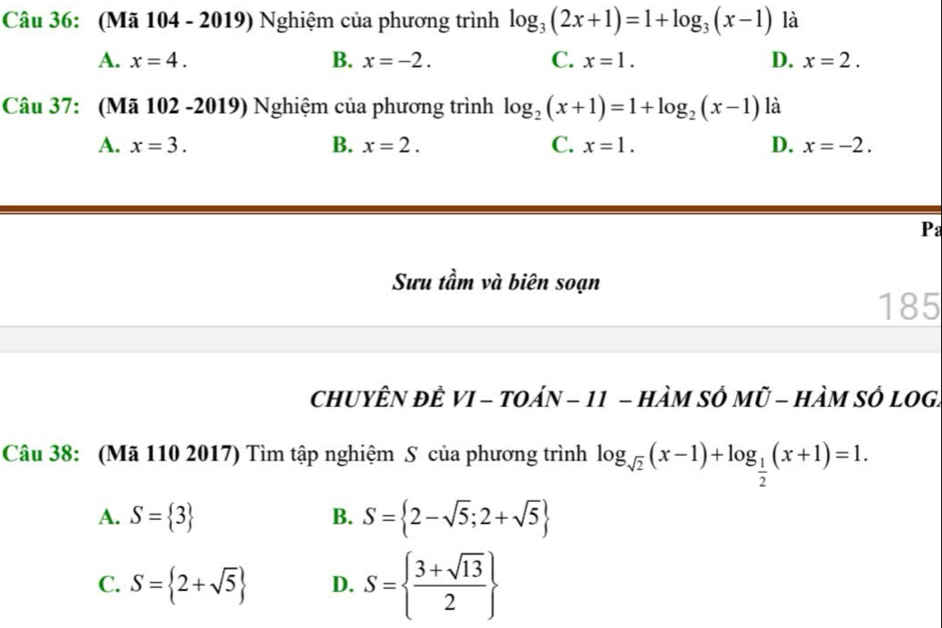 (Mã 104 - 2019) Nghiệm của phương trình log _3(2x+1)=1+log _3(x-1) là
A. x=4. B. x=-2. C. x=1. D. x=2. 
Câu 37: (Mã 102 -2019) Nghiệm của phương trình log _2(x+1)=1+log _2(x-1) là
A. x=3. B. x=2. C. x=1. D. x=-2. 
Pa
Sưu tầm và biên soạn
185
chUYÊN đÊ VI - tOáN - 11 - hÀM SÔ Mũ - HàM SÔ lOG.
Câu 38: (Mã 110 2017) Tìm tập nghiệm S của phương trình log _sqrt(2)(x-1)+log _ 1/2 (x+1)=1.
A. S= 3 B. S= 2-sqrt(5);2+sqrt(5)
C. S= 2+sqrt(5) D. S=  (3+sqrt(13))/2 