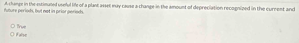 A change in the estimated useful life of a plant asset may cause a change in the amount of depreciation recognized in the current and
future periods, but not in prior periods.
True
False