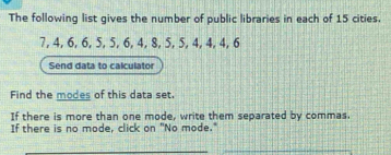 The following list gives the number of public libraries in each of 15 cities.
7, 4, 6, 6, 5, 5, 6, 4, 8, 5, 5, 4, 4, 4, 6
Send data to calculator 
Find the modes of this data set. 
If there is more than one mode, write them separated by commas. 
If there is no mode, click on "No mode." 
_