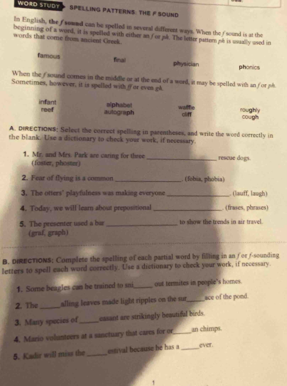 WORD STUDY SPELLING PATTERNS: THE F SOUND 
In English, the f sound can be spelled in several different ways. When the fsound is at the 
beginning of a word, it is spelled with either an for ph. The letter pattern ph is usually used in 
words that come from ancient Greek. 
famous final physician phonics 
When the fsound cores in the middle or at the end of a word, it may be spelled with an for ph. 
Sometimes, however, it is spelled with f or even gh. 
infant alphabet waffle roughly 
reef autograph cliff cough 
A. DIRECTIONS: Select the correct spelling in parentheses, and write the word correctly in 
the blank. Use a dictionary to check your work, if necessary. 
1. Mr. and Mrs. Park are caring for three_ rescue dogs. 
(foster, phoster) 
2. Fear of flying is a common _. (fobia, phobia) 
3. The otters’ playfulness was making everyone_ . (lauff, laugh) 
4. Today, we will learn about prepositional _. (frases, phrases) 
5. The presenter used a bar _to show the trends in air travel. 
(graf, graph) 
B. DIRECTION$: Complete the spelling of each partial word by filling in an for f-sounding 
letters to spell each word correctly. Use a dictionary to check your work, if necessary. 
1. Some beagles can be trained to sni_ out termites in people’s homes. 
2. The _alling leaves made light ripples on the sur_ ace of the pond. 
3. Many species of_ casant are strikingly beautiful birds. 
4. Mario volunteers at a sanctuary that cares for or_ an chimps. 
5. Kadir will miss the _estival because he has a_ ever. 
1