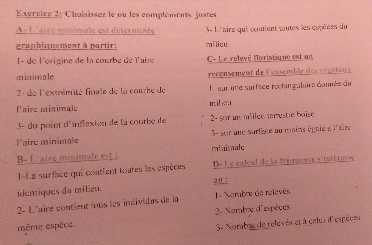 Choisissez le ou les compléments justes
A- L'aire minimale est déterminée 3- L'aire qui contient toutes les espèces du
graphiquement à partir: milieu.
1- de l'origine de la courbe de l'aire C- Le relevé floristique est un
minimale
recensement de l'ensemble des végétaux
2- de l'extrémité finale de la courbe de I- sur une surface rectangulaire donnée du
milieu
l’aire minimale
3- du point d'inflexion de la courbe de 2 - sur un milieu terrestre boise
l’aire minimale 3- sur une surface au moins égale a l'aire
minimale
B- L'aire minimale est :
1-La surface qui contient toutes les espèces D- Le calcul de la fréquence s'intéresse
au :
identiques du milieu.
2- L'aire contient tous les individus de la 1- Nombre de relevés
2- Nombre d'espèces
même espèce.
3- Nombre de relevés et à celui d'espèces