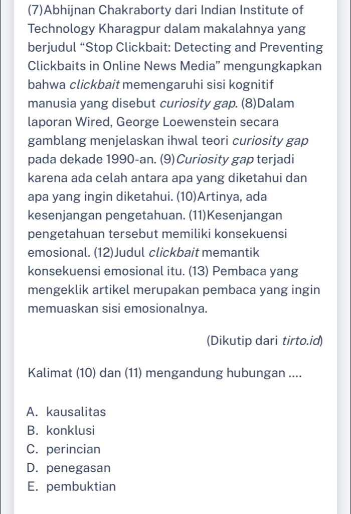 (7)Abhijnan Chakraborty dari Indian Institute of
Technology Kharagpur dalam makalahnya yang
berjudul “Stop Clickbait: Detecting and Preventing
Clickbaits in Online News Media” mengungkapkan
bahwa clickbait memengaruhi sisi kognitif
manusia yang disebut curiosity gap. (8)Dalam
laporan Wired, George Loewenstein secara
gamblang menjelaskan ihwal teori curiosity gap
pada dekade 1990-an. (9)Curiosity gap terjadi
karena ada celah antara apa yang diketahui dan
apa yang ingin diketahui. (10)Artinya, ada
kesenjangan pengetahuan. (11)Kesenjangan
pengetahuan tersebut memiliki konsekuensi
emosional. (12)Judul clickbait memantik
konsekuensi emosional itu. (13) Pembaca yang
mengeklik artikel merupakan pembaca yang ingin
memuaskan sisi emosionalnya.
(Dikutip dari tirto.id)
Kalimat (10) dan (11) mengandung hubungan ....
A. kausalitas
B. konklusi
C. perincian
D. penegasan
E. pembuktian