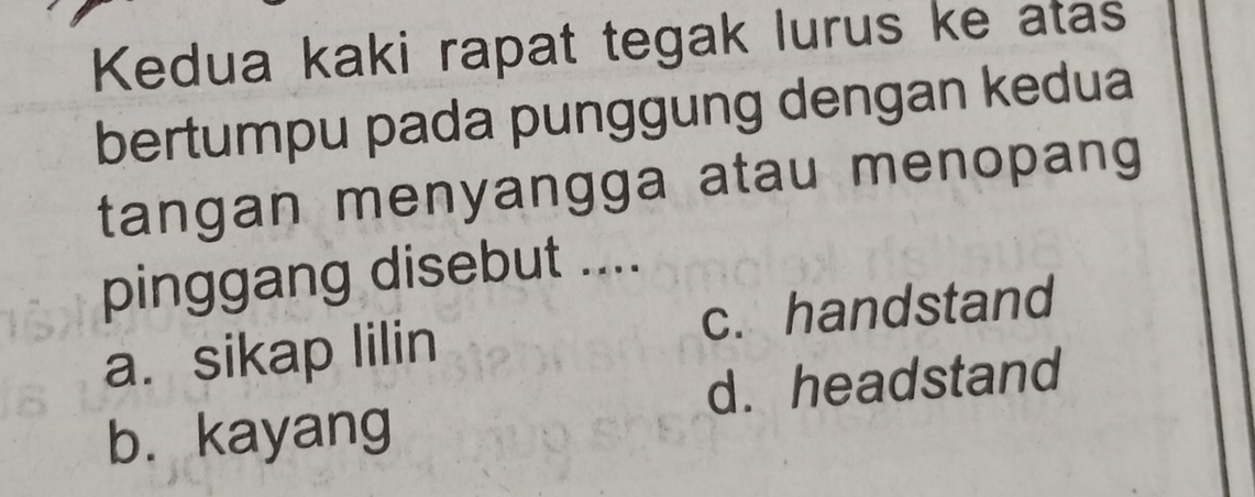 Kedua kaki rapat tegak lurus ke atas
bertumpu pada punggung dengan kedua
tangan menyangga atau menopang
pinggang disebut ....
a. sikap lilin c. handstand
d. headstand
b. kayang