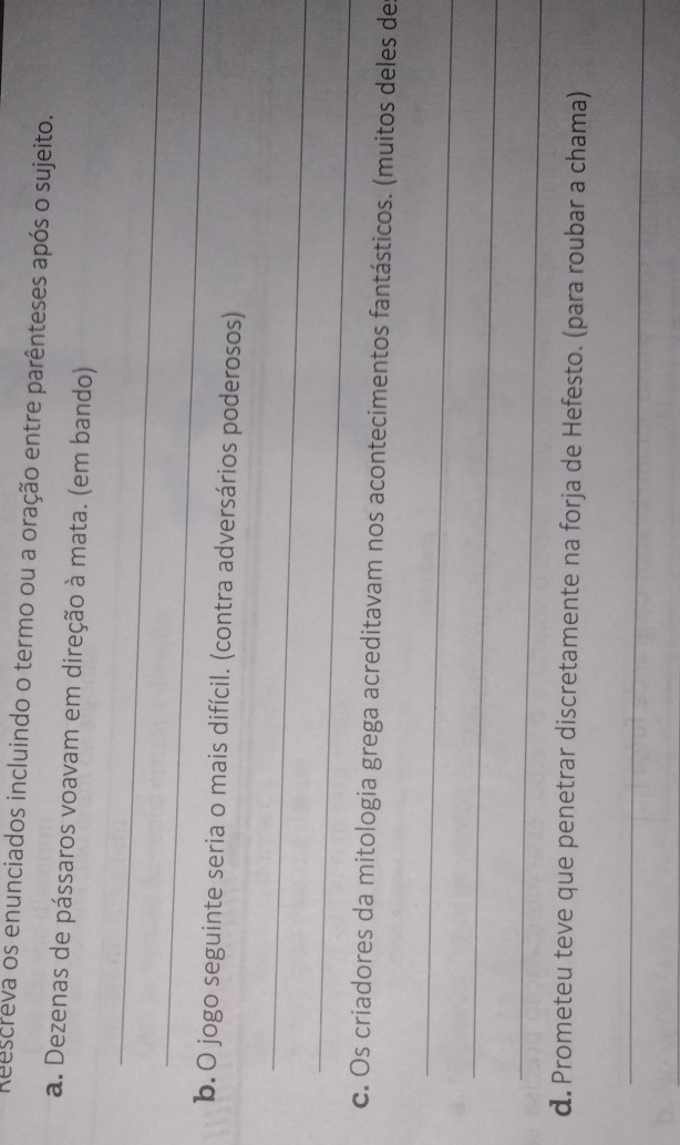 Reescreva os enunciados incluindo o termo ou a oração entre parênteses após o sujeito. 
a. Dezenas de pássaros voavam em direção à mata. (em bando) 
_ 
_ 
b. O jogo seguinte seria o mais difícil. (contra adversários poderosos) 
_ 
_ 
c. Os criadores da mitologia grega acreditavam nos acontecimentos fantásticos. (muitos deles de 
_ 
_ 
_ 
d. Prometeu teve que penetrar discretamente na forja de Hefesto. (para roubar a chama) 
_ 
_