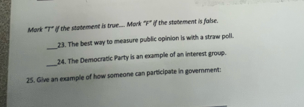 Mark “T” if the statement is true.... Mark “F” if the statement is false. 
_ 
23. The best way to measure public opinion is with a straw poll. 
_ 
24. The Democratic Party is an example of an interest group. 
25. Give an example of how someone can participate in government: