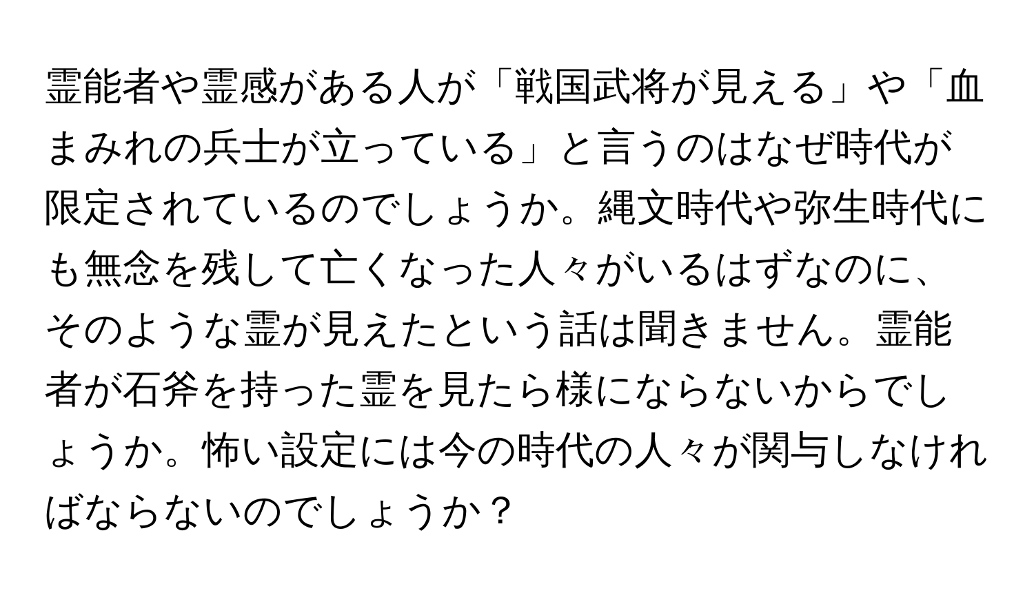 霊能者や霊感がある人が「戦国武将が見える」や「血まみれの兵士が立っている」と言うのはなぜ時代が限定されているのでしょうか。縄文時代や弥生時代にも無念を残して亡くなった人々がいるはずなのに、そのような霊が見えたという話は聞きません。霊能者が石斧を持った霊を見たら様にならないからでしょうか。怖い設定には今の時代の人々が関与しなければならないのでしょうか？