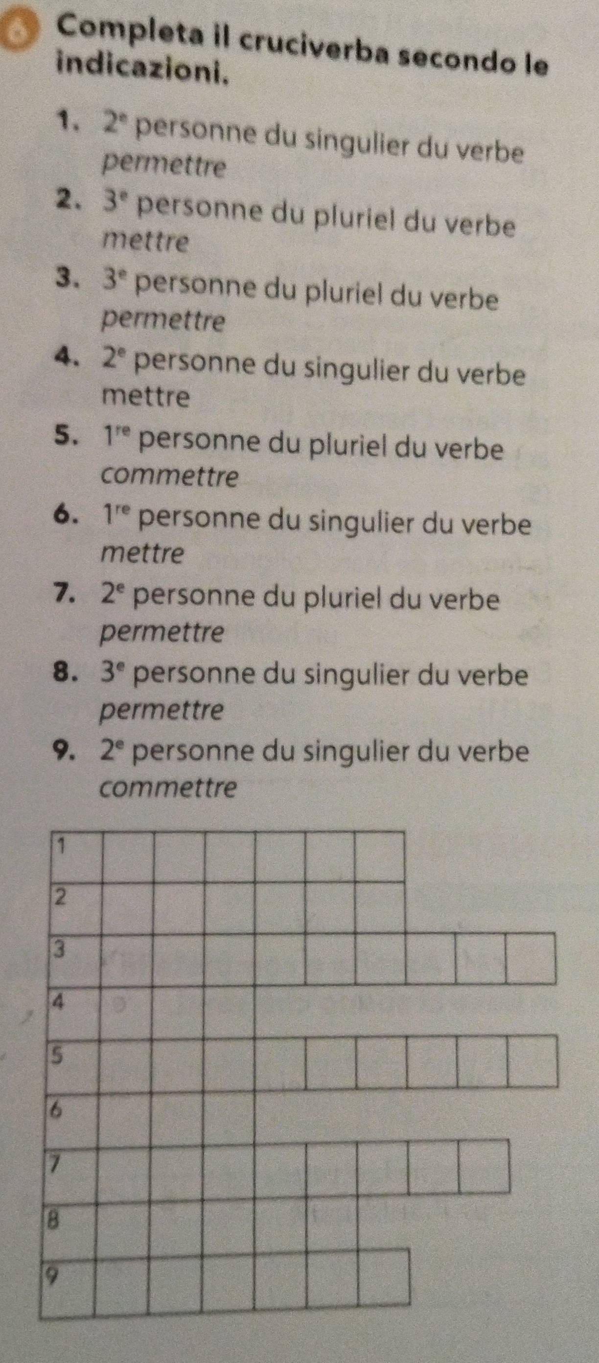 Completa il cruciverba secondo le 
indicazioni. 
1. 2° personne du singulier du verbe 
permettre 
2. 3° personne du pluriel du verbe 
mettre 
3. 3^e personne du pluriel du verbe 
permettre 
4. 2° personne du singulier du verbe 
mettre 
5. 1^(re) personne du pluriel du verbe 
commettre 
6. 1^(re) personne du singulier du verbe 
mettre 
7. 2^e personne du pluriel du verbe 
permettre 
8. 3^e personne du singulier du verbe 
permettre 
9. 2^e personne du singulier du verbe 
commettre