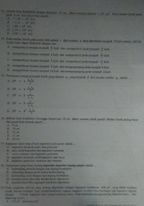 Sebuab bola kondukior dangan diamuter 12 cst, diberi muatan sebesar — 50 pC. Kust medan lntrik pada
jacak 5 cas dars pusat bota adalah ....
A =1.00* 10°* CC
# -1.25=10^2NC
C 1.00* 10^6N/C
D 1.25* 10^2* C
E 2.00* 10^4NC
14. Kuat medan listrik pada suatu titik sejauh r dari ruatan q akan diperbesar menjadi 26 kali semula. Hal ini
seçara logis dapat dilakukan dengan cara
A. memperkecil miatan menjadi  1/2 kali dan memperkecil jarak menjadi  1/2 kall
B. memperbesar muatan menjadi 2 ku/i dan memperkecil jarak menjadi  1/2 kall
C. memperbesar muatan menjadi 5 kuži dan memperkecil jarak menjadi  1/2 kall
D. memperbesar muatan menjadi 5 kult dan memperpanjang jarak menjadi 4 kult
E. memperbesar muatan menjadi 10 kɑli dan memperpanjang jarak menjadi 2 kɑli
15. Perumusan energi potensial listrik yang dialami q_4 yang berjarak R dari muatan sumber q_1 adalsh .
A. EP
B. EP=
C. EP=
D. EP=
E. EP=8
16. Sebuah bola konduktor berongga berjari-jari 20 cm diberi muatan listrik positif. Medan listrik paling besar
dari pusat bola terletak sejauh ....
A. 9cm
B. 10 cm
C. 12 cm
D. 15 cm
E. 20 cm
17. Kapasitor nilai tetap (fixed capacitor) jenis polar adalah ....
A. kapasitor keramik,mika, dan polyestes
B. eico, solid kapasitor dan kapasitor tantalum
C. varco, trimmer dan kapasitor polyester
D. kapasitor keramik, solid kapasitor dan varco
E. kapasitor poleyster, tantalum dan trimmer
18. Pernyataan yang benar tentang kapasitas kapasitor keping sejajar adaiah
A. berbanding terbalik dengan luas keping konduktor
B. sebending dengan jarsk antara kedua keping
C. berbanding lurus dengan luas keping konduktor
D. semakin besar jika nilai dielektriknya diperkecıl
E. semakin kecil bila tegangan listriknya diperbesar
19. Pada rangkaian televisi yang sedang diperbaiki terdapat kapasitor berukuran 600 µ.F yang dalam keadsau
reak. Secara terampil Yogi memperbaikinya, súpaya rangkain tersebut bisa berfungsi lagi kapasitor diganti
dengan 4 buah  kapasator barn yang berukuran sama. Maka kapasitas masing-masing kapasitor bam dan
dipasing socufil  ..
A 150 pF dipusang seri