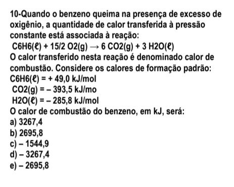 10-Quando o benzeno queima na presença de excesso de
oxigênio, a quantidade de calor transferida à pressão
constante está associada à reação:
C6H6(ell )+15/2O2(g)to 6CO2(g)+3H2O(ell )
O calor transferido nesta reação é denominado calor de
combustão. Considere os calores de formação padrão:
C6H6(ell )=+49,0kJ/mol
CO2(g)=-393,5kJ/mo
H2O(ell )=-285,8kJ/mol
O calor de combustão do benzeno, em kJ, será:
a) 3267,4
b) 2695,8
c) - 1544,9
d) - 3267,4
e) - 2695,8