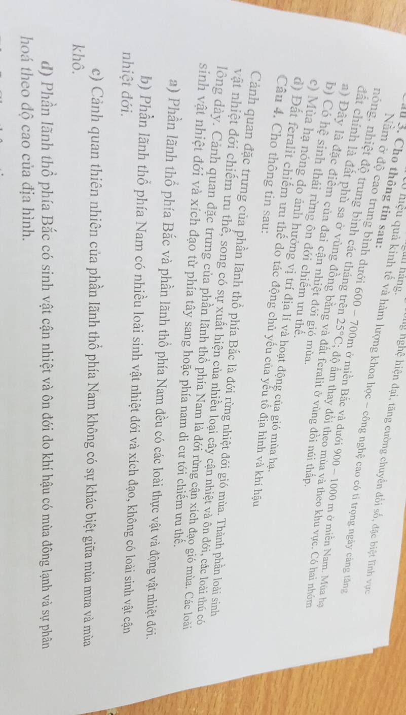 Cầu 3. Cho thông tin sau:
an hàng. Ug nghệ hiện đại, tăng cường chuyển đối số, đặc biệt lĩnh vực
0 hiệu quả kinh tế và hàm lượng khoa học - công nghệ cao có tỉ trọng ngày cảng tăng
Nằm ở độ cao trung bình dưới 600 - 700m ở miền Bắc và dưới 900 - 1000 m ở miền Nam. Mùa ha
nóng, nhiệt độ trung bình các tháng trên 25°C; độ ẩm thay đổi theo mùa và theo khu vực. Có hai nhóm
đất chính là đất phù sa ở vùng đồng băng và đất feralit ở vùng đồi núi thấp
a) Đây là đặc điểm của đai cận nhiệt đới gió mùa.
b) Có hệ sinh thái rừng ôn đới chiếm ưu thế.
c) Mùa hạ nóng do ảnh hưởng vị trí địa lí và hoạt động của gió mùa hạ.
d) Đất feralit chiếm ưu thế do tác động chủ yếu của yếu tố địa hình và khí hậu
Câu 4. Cho thông tin sau:
Cảnh quan đặc trưng của phần lãnh thổ phía Bắc là đới rừng nhiệt đới gió mùa. Thành phần loài sinh
vật nhiệt đới chiếm ưu thế, song có sự xuất hiện của nhiều loại cây cận nhiệt và ôn đới, các loài thú có
dlồng dày. Cảnh quan đặc trưng của phần lãnh thổ phía Nam là đới rừng cận xích đạo gió mùa. Các loài
sinh vật nhiệt đới và xích đạo từ phía tây sang hoặc phía nam di cư tới chiếm ưu thế.
a) Phần lãnh thổ phía Bắc và phần lãnh thổ phía Nam đều có các loài thực vật và động vật nhiệt đới.
b) Phần lãnh thổ phía Nam có nhiều loài sinh vật nhiệt đới và xích đạo, không có loài sinh vật cận
nhiệt đới.
c) Cảnh quan thiên nhiên của phần lãnh thổ phía Nam không có sự khác biệt giữa mùa mưa và mùa
khô.
d) Phần lãnh thổ phía Bắc có sinh vật cận nhiệt và ôn đới do khí hậu có mùa đông lạnh và sự phân
hoá theo độ cao của địa hình.