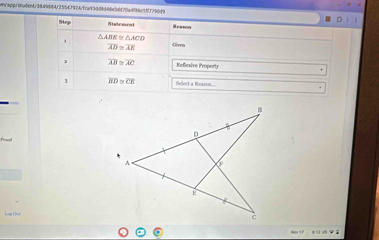 om/app/student/3849884/25547924/fca93dd8d48e3dd70a4f86c1ff7790d9 
Step Statement Reason 
1 △ ABE≌ △ ACD
overline AD≌ overline AE
Given 
2
overline AB≌ overline AC Reflexive Property 
3
overline BD≌ overline CE Select a Reason... 
Proof 
Log Out 
Nov 17 8:12 US