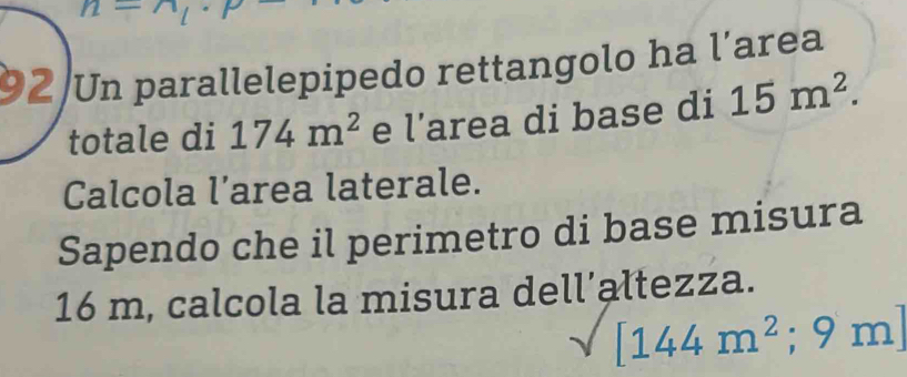 n=n_1·
92 Un parallelepipedo rettangolo ha l'area 
totale di 174m^2 e | area di base di 15m^2. 
Calcola l’area laterale. 
Sapendo che il perimetro di base misura
16 m, calcola la misura dell’altezza.
[144m^2;9m]