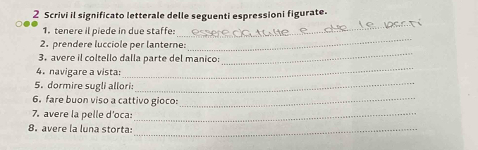 Scrivi il significato letterale delle seguenti espressioni figurate. 
1. tenere il piede in due staffe: 
_ 
_ 
2. prendere lucciole per lanterne: 
_ 
3. avere il coltello dalla parte del manico: 
4. navigare a vista: 
_ 
5. dormire sugli allori: 
_ 
6. fare buon viso a cattivo gioco:_ 
7. avere la pelle d’oca:_ 
8. avere la luna storta:_