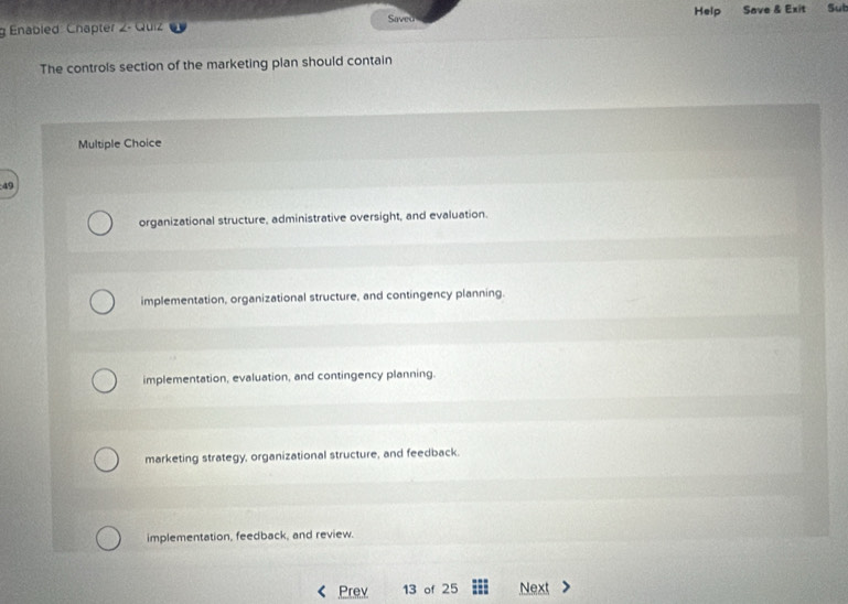 Saved Help
g Enabled: Chapter 2- Quiz Save & Exit Sut
The controls section of the marketing plan should contain
Multiple Choice
49
organizational structure, administrative oversight, and evaluation.
implementation, organizational structure, and contingency planning.
implementation, evaluation, and contingency planning.
marketing strategy, organizational structure, and feedback.
implementation, feedback, and review.
Prev 13 of 25 Next