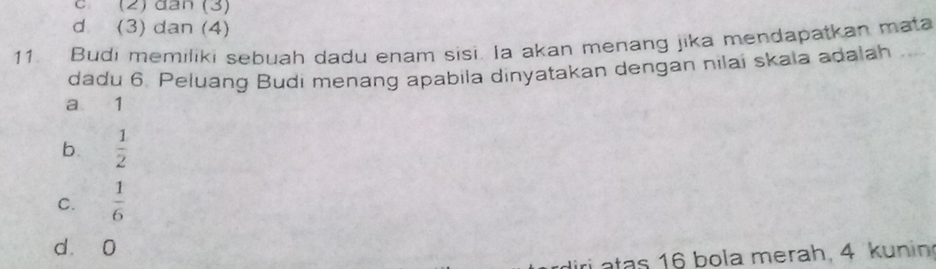 (2) đân (3)
d (3) dan (4)
11. Budi memiliki sebuah dadu enam sisi. Ia akan menang jika mendapatkan mata
dadu 6. Peluang Budi menang apabila dinyatakan dengan nilai skala adalah
a 1
b.  1/2 
C.  1/6 
d 0
ri atas 16 bola merah, 4 kunin