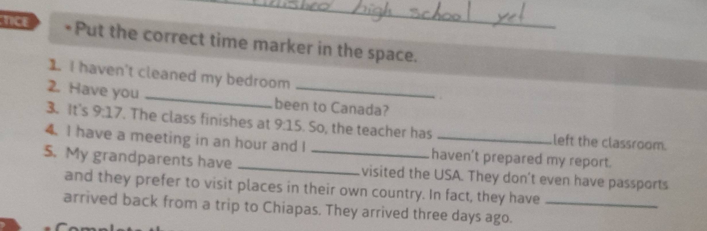 TICE •Put the correct time marker in the space. 
1. I haven't cleaned my bedroom 
2. Have you _been to Canada? 
3. It's 9:17. The class finishes at 9:15. So, the teacher has _left the classroom. 
4.I have a meeting in an hour and I haven't prepared my report. 
5. My grandparents have __visited the USA. They don't even have passports 
and they prefer to visit places in their own country. In fact, they have 
arrived back from a trip to Chiapas. They arrived three days ago._