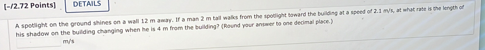 [−/2.72 Points] DETAILS 
A spotlight on the ground shines on a wall 12 m away. If a man 2 m tall walks from the spotlight toward the building at a speed of 2.1 m/s, at what rate is the length of 
his shadow on the building changing when he is 4 m from the building? (Round your answer to one decimal place.) 
_
m/s
