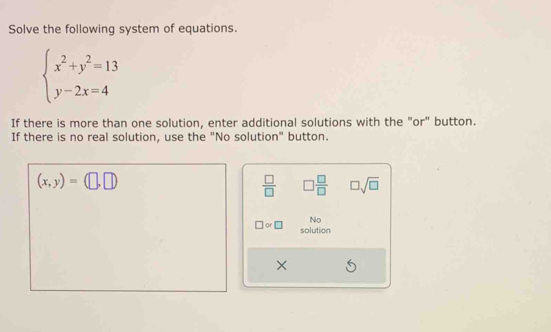 Solve the following system of equations.
beginarrayl x^2+y^2=13 y-2x=4endarray.
If there is more than one solution, enter additional solutions with the "or" button. 
If there is no real solution, use the "No solution" button.
(x,y)=(□ ,□ )
 □ /□   □  □ /□   □ sqrt(□ )
□ or □ No 
solution
X