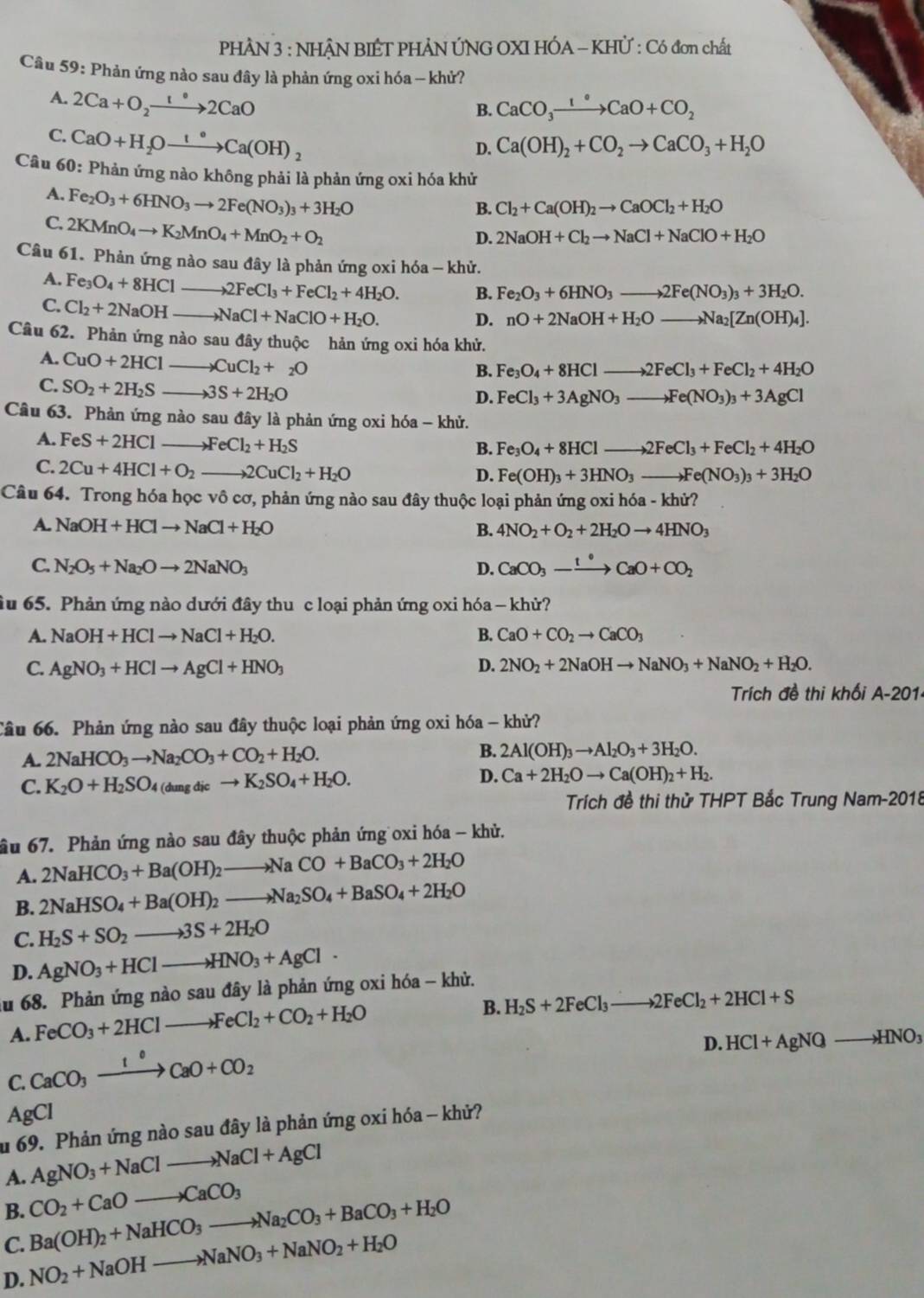 PHÂN 3 : NHÂN BIÊT PHẢN ÚNG OXI HÓA - KHÜ : Có đơn chất
Câu 59: Phản ứng nào sau đây là phản ứng oxi hóa - khử?
A. 2Ca+O_2xrightarrow 1°2CaO
B. CaCO_3xrightarrow 1°CaO+CO_2
C. CaO+H_2Oxrightarrow 1°Ca(OH)_2
D. Ca(OH)_2+CO_2to CaCO_3+H_2O
Câu 60: Phản ứng nào không phải là phản ứng oxi hóa khử
A. Fe_2O_3+6HNO_3to 2Fe(NO_3)_3+3H_2O
B. Cl_2+Ca(OH)_2to CaOCl_2+H_2O
C. 2KMnO_4to K_2MnO_4+MnO_2+O_2
D. 2NaOH+Cl_2to NaCl+NaClO+H_2O
Câu 61. Phản ứng nào sau đây là phản ứng oxi hóa - khử.
A. Fe_3O_4+8HCl _ 2FeCl_3+FeCl_2+4H_2O. B. Fe_2O_3+6HNO_3to 2Fe(NO_3)_3+3H_2O.
C. Cl_2+2NaOH _ NaCl+NaClO+H_2O.
D. nO+2NaOH+H_2Oto Na_2[Zn(OH)_4].
Câu 62. Phản ứng nào sau đây thuộc hản ứng oxi hóa khử.
A. CuO+2HCl _ CuCl_2+_2O
B. Fe_3O_4+8HClto 2FeCl_3+FeCl_2+4H_2O
C. SO_2+2H_2S _ 3S+2H_2O
D. FeCl_3+3AgNO_3to Fe(NO_3)_3+3AgCl
Câu 63. Phản ứng nào sau đây là phản ứng oxi hóa - khử.
A. FeS+2HCl _ FeCl_2+H_2S
B. Fe_3O_4+8HClto 2FeCl_3+FeCl_2+4H_2O
C. 2Cu+4HCl+O_2 _ to 2CuCl_2+H_2O
D. Fe(OH)_3+3HNO_3to Fe(NO_3)_3+3H_2O
Câu 64. Trong hóa học vô cơ, phản ứng nào sau đây thuộc loại phản ứng oxi hó 6a-khir?
A. NaOH+HClto NaCl+H_2O B. 4NO_2+O_2+2H_2Oto 4HNO_3
C. N_2O_5+Na_2Oto 2NaNO_3 D. CaCO_3-xrightarrow t°CaO+CO_2
ầu 65. Phản ứng nào dưới đây thu c loại phản ứng oxi hóa - khử?
A. NaOH+HClto NaCl+H_2O. B. CaO+CO_2to CaCO_3
C. AgNO_3+HClto AgCl+HNO_3 D. 2NO_2+2NaOHto NaNO_3+NaNO_2+H_2O.
Trích đề thi khối A-201
Câu 66. Phản ứng nào sau đây thuộc loại phản ứng oxi hóa - khử?
A. 2NaHCO_3to Na_2CO_3+CO_2+H_2O. B. 2Al(OH)_3to Al_2O_3+3H_2O.
D.
C. K_2O+H_2SO_4(dungdicto K_2SO_4+H_2O. Ca+2H_2Oto Ca(OH)_2+H_2.
Trích đề thi thử THPT Bắc Trung Nam-2018
âu 67. Phản ứng nào sau đây thuộc phản ứng oxi hóa - khủ.
A. 2NaHCO_3+Ba(OH)_2to NaCO+BaCO_3+2H_2O
B. 2NaHSO_4+Ba(OH)_2to Na_2SO_4+BaSO_4+2H_2O
C. H_2S+SO_2to 3S+2H_2O
D. AgNO_3+HClto HNO_3+AgCl
ău 68. Phản ứng nào sau đây là phản ứng oxi hóa - khử.
A. FeCO_3+2HClto FeCl_2+CO_2+H_2O
B. H_2S+2FeCl_3 _ to 2FeCl_2+2HCl+S
D. HCl+AgNQto HNO_3
C. CaCO_3xrightarrow 1°CaO+CO_2
AgCl
u 69. Phản ứng nào sau đây là phản ứng oxi hóa - khử?
A. AgNO_3+NaClto NaCl+AgCl
B. CO_2+CaOto CaCO_3
Ba(OH)_2+NaHCO_3to Na_2CO_3+BaCO_3+H_2O
C. NO_2+NaOHto NaNO_3+NaNO_2+H_2O
D.