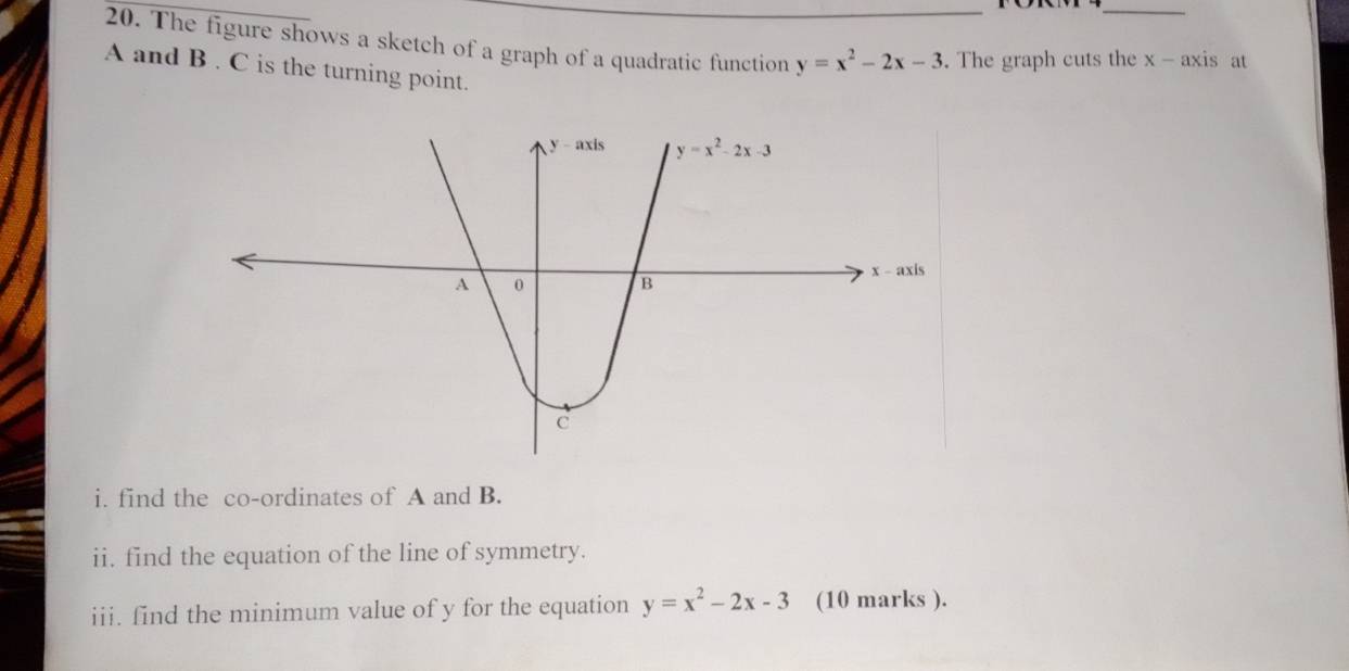 The figure shows a sketch of a graph of a quadratic function y=x^2-2x-3. The graph cuts the x - axis at
A and B . C is the turning point.
i. find the co-ordinates of A and B.
ii. find the equation of the line of symmetry.
iii. find the minimum value of y for the equation y=x^2-2x-3 (10 marks ).