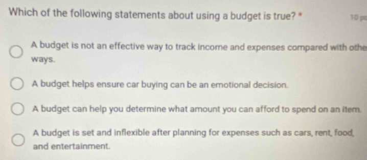 Which of the following statements about using a budget is true? * 10 pa
A budget is not an effective way to track income and expenses compared with othe
ways.
A budget helps ensure car buying can be an emotional decision.
A budget can help you determine what amount you can afford to spend on an item.
A budget is set and inflexible after planning for expenses such as cars, rent, food,
and entertainment.