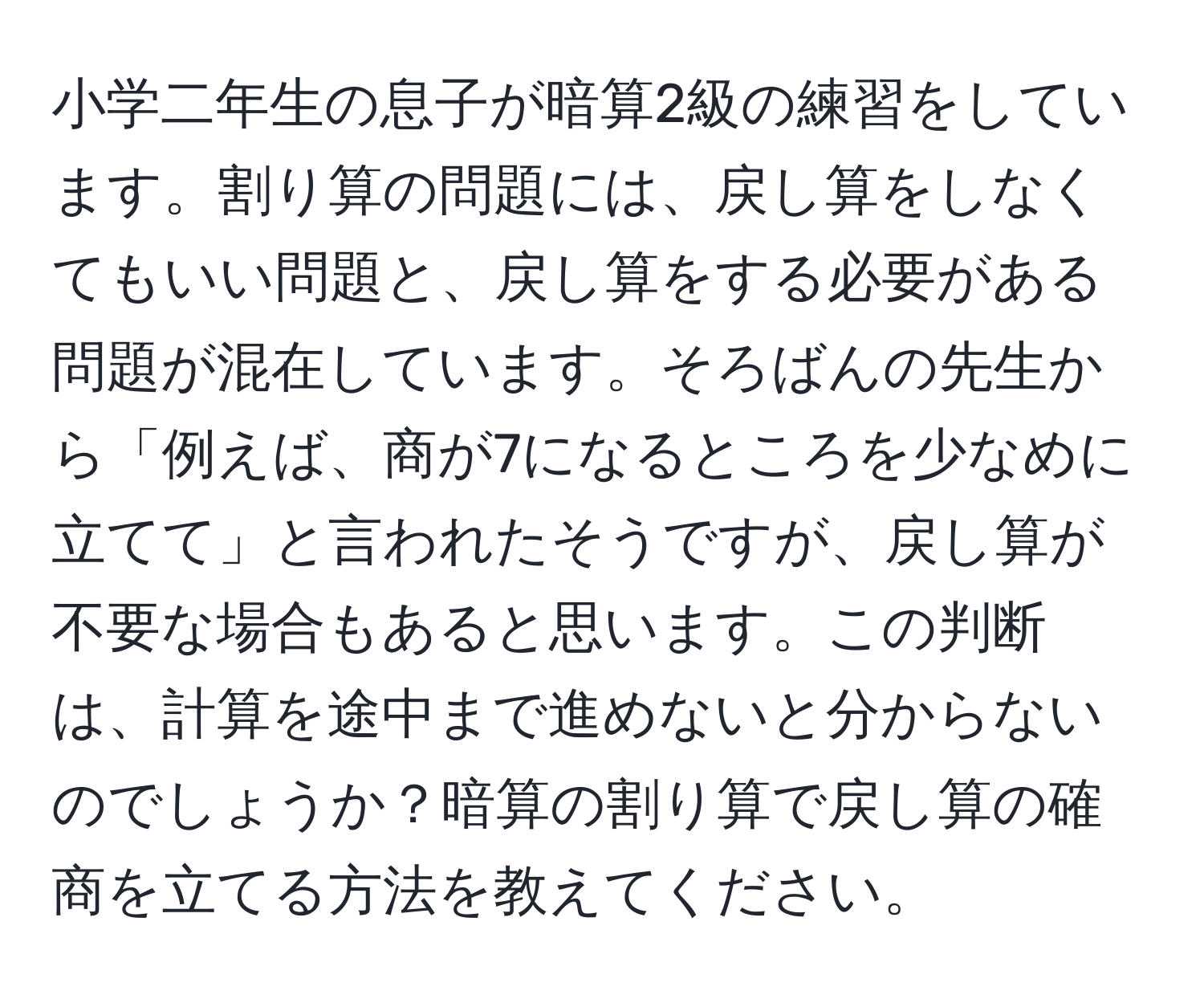 小学二年生の息子が暗算2級の練習をしています。割り算の問題には、戻し算をしなくてもいい問題と、戻し算をする必要がある問題が混在しています。そろばんの先生から「例えば、商が7になるところを少なめに立てて」と言われたそうですが、戻し算が不要な場合もあると思います。この判断は、計算を途中まで進めないと分からないのでしょうか？暗算の割り算で戻し算の確商を立てる方法を教えてください。