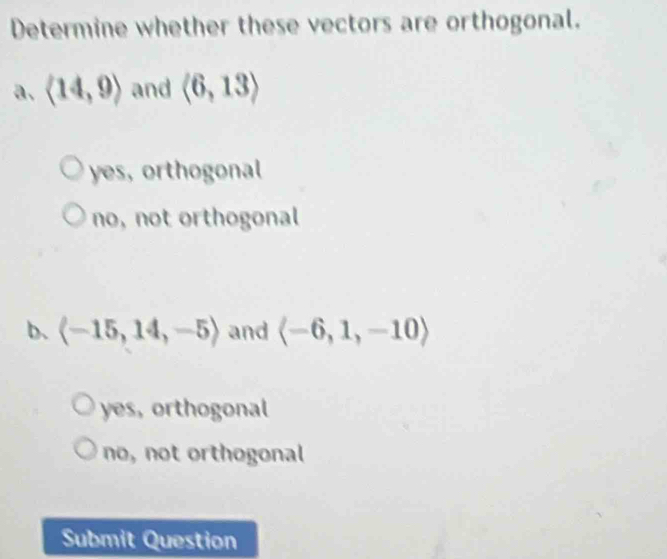 Determine whether these vectors are orthogonal.
a. langle 14,9rangle and langle 6,13rangle
yes, orthogonal
no, not orthogonal
b、 langle -15,14,-5rangle and langle -6,1,-10rangle
yes, orthogonal
no, not orthogonal
Submit Question