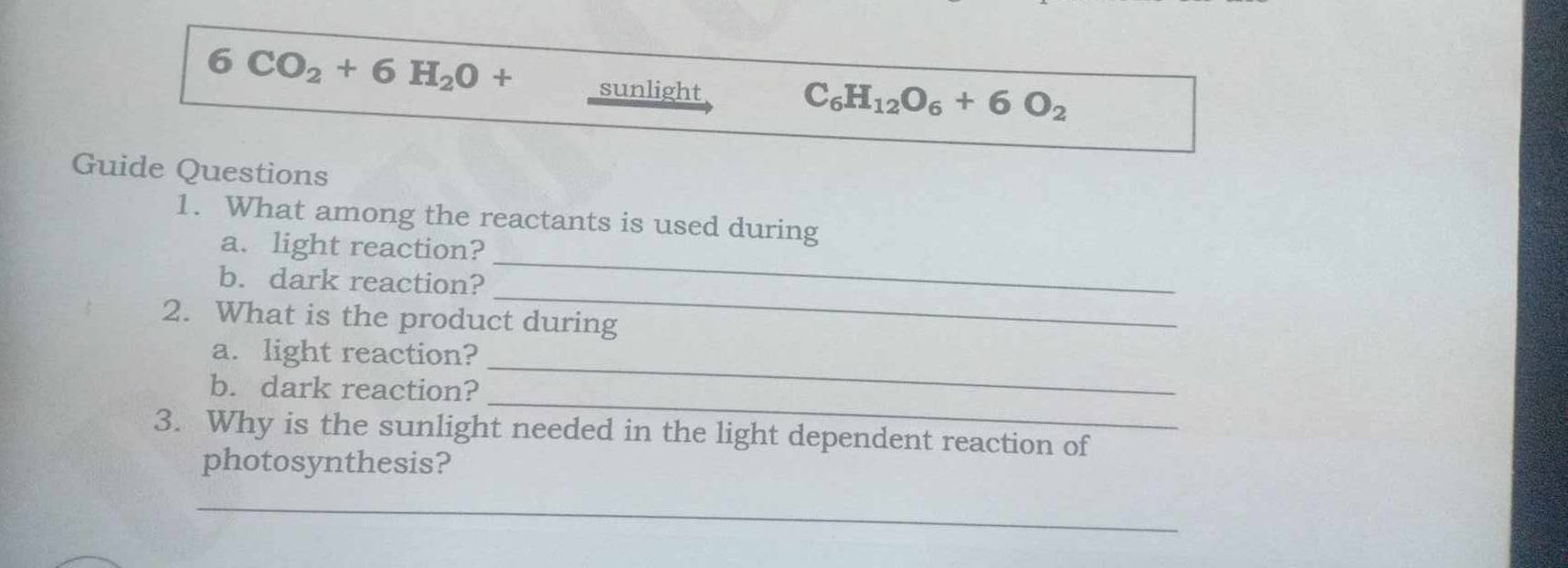 6CO_2+6H_2O+ sunlight
C_6H_12O_6+6O_2
Guide Questions 
1. What among the reactants is used during 
_ 
a. light reaction? 
_ 
b. dark reaction? 
2. What is the product during 
_ 
a. light reaction? 
_ 
b. dark reaction? 
3. Why is the sunlight needed in the light dependent reaction of 
photosynthesis? 
_