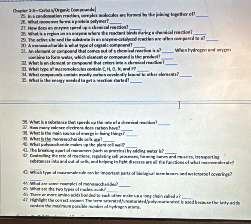 Chapter 2-3—Carbon/Organic Compounds: 
25. In a condensation reaction, complex molecules are formed by the joining together of_ 
26. What monomer forms a protein polymer?_ 
27. Now does an enxyme speed up a chemical reaction?_ 
28. What is a region on an enzyme where the reactant binds during a chemical reaction?_ 
29. The active site and the substrate in an enzyme-catalyzed reaction are often compared to a?_ 
30. A monosaccharide is what type of organic compound?_ 
31. An element or compound that comes out of a chemical reaction is a?_ When hydrogen and oxygen 
combine to form water, which element or compound is the product?_ 
32. What is an element or compound that enters into a chemical reaction?_ 
33. What type of macromolecules contain C, H, O, N, and P?_ 
34. What compounds contain mostly carbon covalently bound to other elements?_ 
35. What is the energy needed to get a reaction started?_ 
36. What is a substance that speeds up the rate of a chemical reaction?_ 
37. How many valence electrons does carbon have? 
_ 
38. What is the main source of energy in living things?_ 
39. What is the monosaccharide cells use?_ 
40. What polysaccharide makes up the plant cell wall?_ 
41 The breaking apart of monomers (such as proteins) by adding water is?_ 
42 Controlling the rate of reactions, regulating cell processes, forming bones and muscles, transporting 
substances into and out of cells, and helping to fight diseases are all the functions of what macromolecule? 
_ 
43. Which type of macromolecule can be important parts of biological membranes and waterproof coverings? 
_ 
44. What are some examples of monosaccharides? 
45. What are the two types of nucleic acids?_ 
_ 
_ 
46. Three or more amino acids bonded to each other make up a long chain called a? 
47. Highlight the correct answer: The term saturated/unsaturated/polyunsaturated is used because the fatty acids 
contain the maximum possible number of hydrogen atoms.