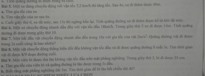 inh quảng đướng đi được trong 4s cuối. 
Bài 5. Một xe đang chuyển động với vận tốc 7,2 km/h thì tăng tốc. Sau 4s, xe đi thêm được 40m. 
a. Tìm gia tốc của xe. 
b. Tìm vận tốc của xe sau 6s. 
c. Cuối giây thứ 6, xe tắt máy, sau 13s thì ngừng hằn lại. Tính quãng đường xe đi thêm được kể từ khi tắt máy. 
Bài 6. Một xe chuyền động nhanh dần đều với vận tốc đầu 18km/h. Trong giây thứ 5 xe đi được 14m. Tính quãng 
đường đi được trong giây thứ 10. 
Bài 7. Một bắt đầu vật chuyển động nhanh dần đều trong 10s với gia tốc của vật 2m/s^2. Quãng đường vật đi được 
trong 2s cuối cùng là bao nhiêu? 
Bài 8. Một vật chuyển động thẳng biến đổi đều không vận tốc đầu và đi được quãng đường S mắt 3s. Tìm thời gian 
vật đi được 8/9 đoạn đường cuối. 
Bài 9. Một viên bi được thả lăn không vận tốc đầu trên mặt phẳng nghiêng. Trong giây thứ 3, bi đi được 25 cm. 
a. Tìm gia tốc của viên bi và quãng đường bi lăn được trong 3s đầu. 
b. Biết rằng mặt phẳng nghiêng dài 5m. Tìm thời gian đề bi lăn hết chiều dài đó? 
C n c hiêm nhiều Lưa chon